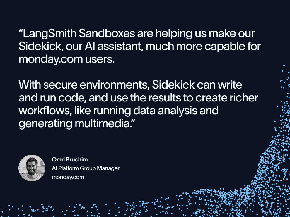 "LangSmith Sandboxes are helping us make our Sidekick, our AI assistant, much more capable for monday.com users. With secure environments, Sidekick can write and run code, and use the results to create richer workflows, like running data analysis and generating multimedia." Omri Bruchim AI Platform Group Manager monday.com