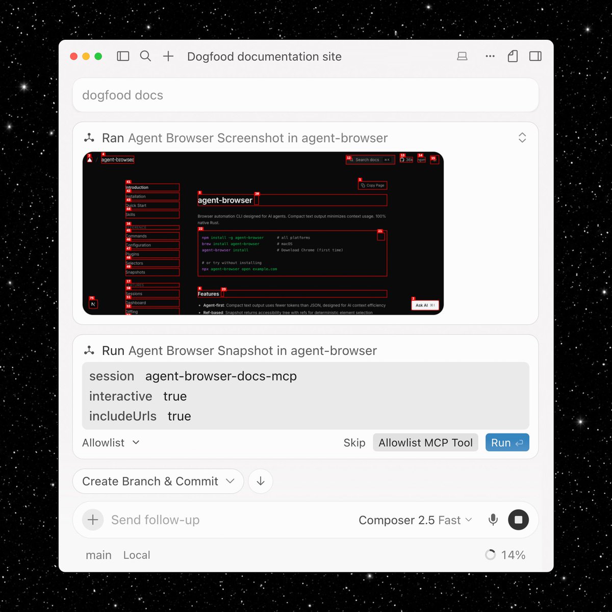 Dogfood documentation site; agent-browser; Ran Agent Browser Screenshot in agent-browser; agent-browser; Browser automation CLI designed for AI agents. Compact text output minimizes context usage. 100% native Rust.; npm install -g agent-browser # all platforms; brew install agent-browser # macOS; npx agent-browser open example.com; Features; Agent-first: Compact text output uses fewer tokens than JSON, designed for AI context efficiency; Ref-based: Snapshot returns accessibility tree with refs for deterministic element selection; Run Agent Browser Snapshot in agent-browser; session agent-browser-docs-mcp; interactive true; includeUrls true; Allowlist; Skip; Allowlist MCP Tool; Run; Create Branch & Commit; Send follow-up; Composer 2.5 Fast; main Local