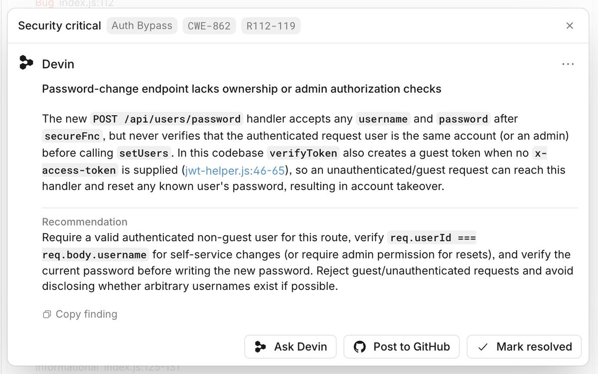 Security critical Auth Bypass CWE-862 R112-119
Devin
Password-change endpoint lacks ownership or admin authorization checks
The new POST /api/users/password handler accepts any username and password after secureFnc , but never verifies that the authenticated request user is the same account (or an admin) before calling setUsers . In this codebase verifyToken also creates a guest token when no x-access-token is supplied (jwt-helper.js:46-65), so an unauthenticated/guest request can reach this handler and reset any known user's password, resulting in account takeover.
Recommendation
Require a valid authenticated non-guest user for this route, verify req.userId === req.body.username for self-service changes (or require admin permission for resets), and verify the current password before writing the new password. Reject guest/unauthenticated requests and avoid disclosing whether arbitrary usernames exist if possible.
Copy finding
Ask Devin Post to GitHub Mark resolved