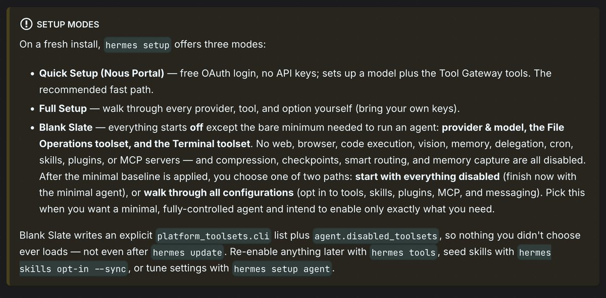 SETUP MODES
On a fresh install, hermes setup offers three modes:
• Quick Setup (Nous Portal) — free OAuth login, no API keys; sets up a model plus the Tool Gateway tools. The recommended fast path.
• Full Setup — walk through every provider, tool, and option yourself (bring your own keys).
• Blank Slate — everything starts off except the bare minimum needed to run an agent: provider & model, the File Operations toolset, and the Terminal toolset. No web, browser, code execution, vision, memory, delegation, cron, skills, plugins, or MCP servers — and compression, checkpoints, smart routing, and memory capture are all disabled. After the minimal baseline is applied, you choose one of two paths: start with everything disabled (finish now with the minimal agent), or walk through all configurations (opt in to tools, skills, plugins, MCP, and messaging). Pick this when you want a minimal, fully-controlled agent and intend to enable only exactly what you need.
Blank Slate writes an explicit platform_toolsets.cli list plus agent.disabled_toolsets, so nothing you didn't choose ever loads — not even after hermes update. Re-enable anything later with hermes tools, seed skills with hermes skills opt-in --sync, or tune settings with hermes setup agent.
