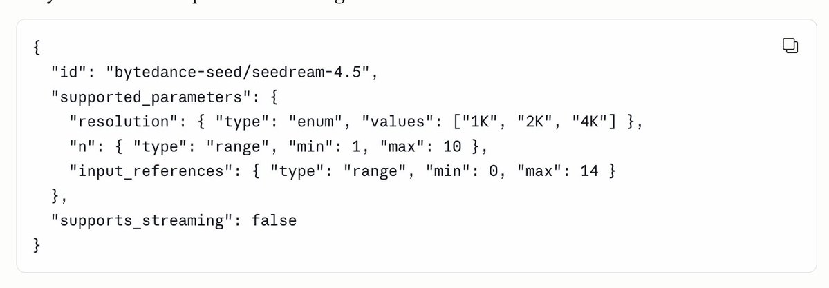 {
"id": "bytedance-seed/seeddream-4.5",
"supported_parameters": {
"resolution": { "type": "enum", "values": ["1K", "2K", "4K"] },
"n": { "type": "range", "min": 1, "max": 10 },
"input_references": { "type": "range", "min": 0, "max": 14 }
},
"supports_streaming": false
}