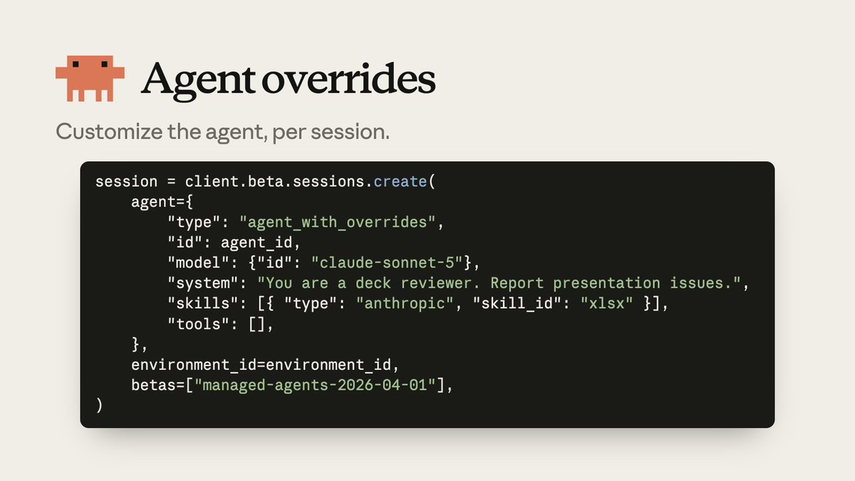 session = client.beta.sessions.create(
    agent={
        "type": "agent_with_overrides",
        "id": agent_id,
        "model": {"id": "claude-sonnet-5"},
        "system": "You are a deck reviewer. Report presentation issues.",
        "skills": [{ "type": "anthropic", "skill_id": "xlsx" }],
        "tools": [],
    },
    environment_id=environment_id,
    betas=["managed-agents-2026-04-01"],
)