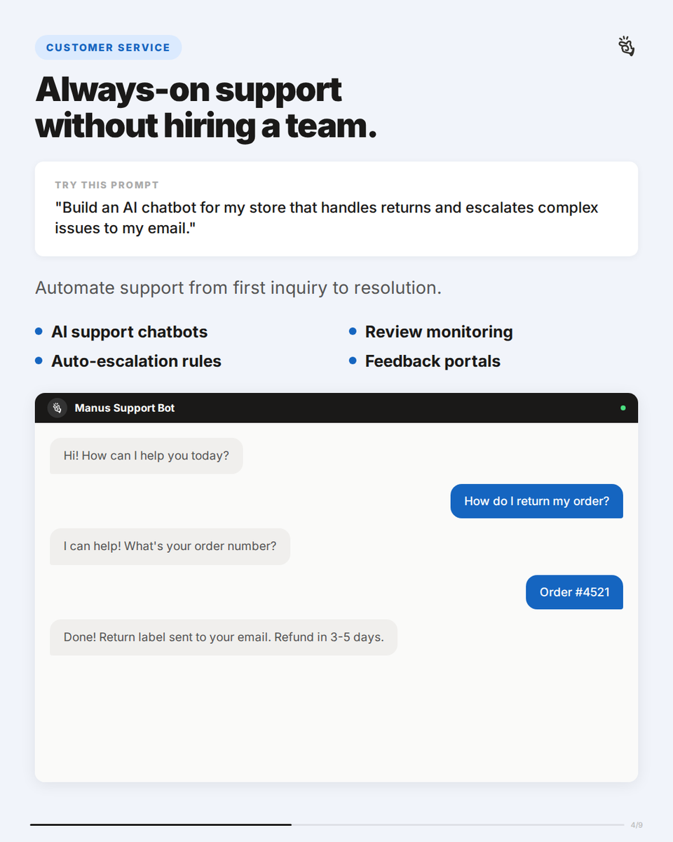 CUSTOMER SERVICE
Always-on support without hiring a team.
TRY THIS PROMPT
"Build an AI chatbot for my store that handles returns and escalates complex issues to my email."
Automate support from first inquiry to resolution.
• AI support chatbots
• Auto-escalation rules
• Review monitoring
• Feedback portals
Manus Support Bot
Hi! How can I help you today?
How do I return my order?
I can help! What's your order number?
Order #4521
Done! Return label sent to your email. Refund in 3-5 days.