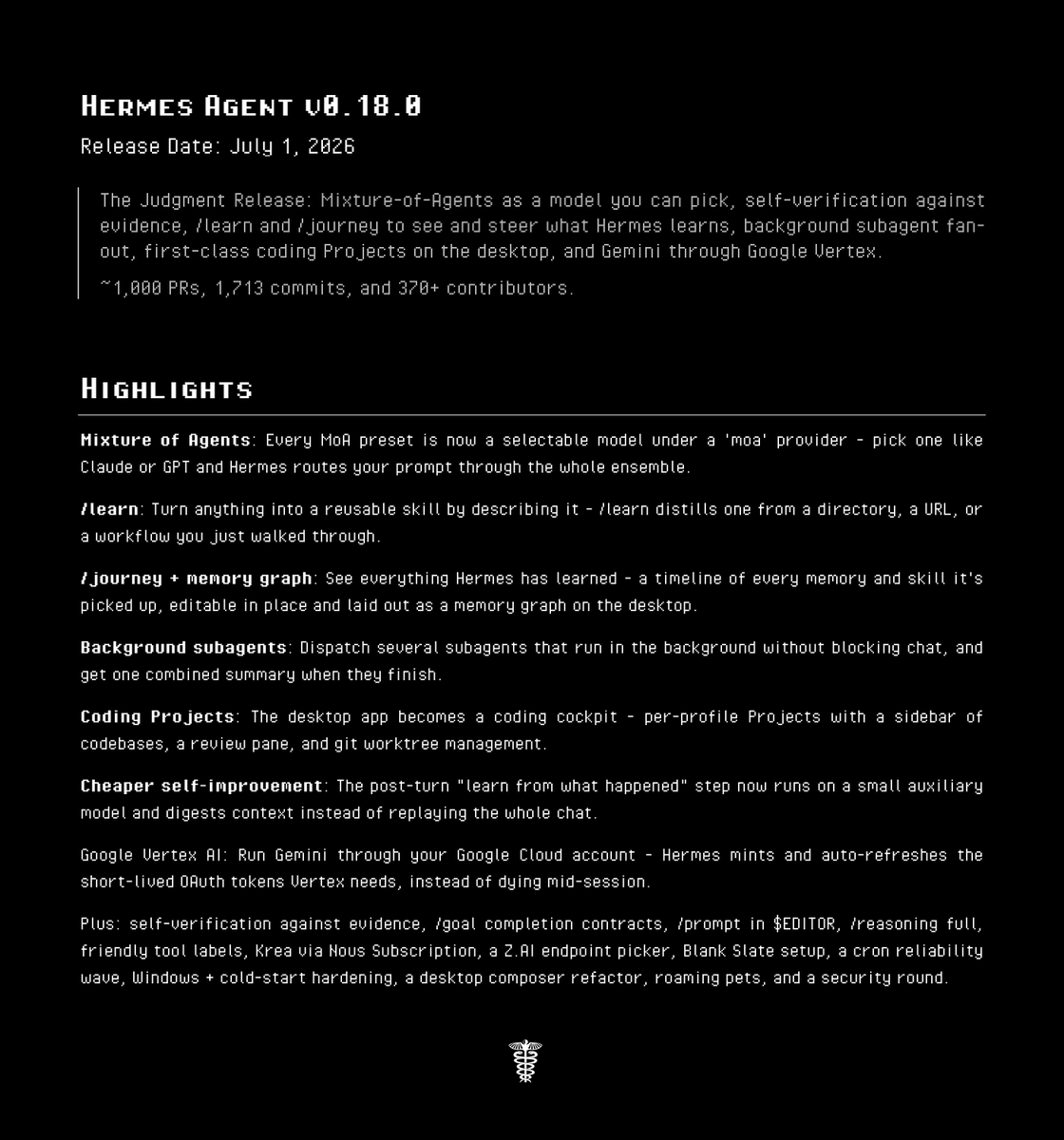 HERMES AGENT V0.18.0
Release Date: July 1, 2026
The Judgment Release: Mixture-of-Agents as a model you can pick, self-verification against evidence, /learn and /journey to see and steer what Hermes learns, background subagent fan-out, first-class coding Projects on the desktop, and Gemini through Google Vertex.
~1,000 PRs, 1,713 commits, and 370+ contributors.
HIGHLIGHTS
Mixture of Agents: Every MoA preset is now a selectable model under a 'moa' provider - pick one like Claude or GPT and Hermes routes your prompt through the whole ensemble.
/learn: Turn anything into a reusable skill by describing it - /learn distills one from a directory, a URL, or a workflow you just walked through.
/journey + memory graph: See everything Hermes has learned - a timeline of every memory and skill it's picked up, editable in place and laid out as a memory graph on the desktop.
Background subagents: Dispatch several subagents that run in the background without blocking chat, and get one combined summary when they finish.
Coding Projects: The desktop app becomes a coding cockpit - per-profile Projects with a sidebar of codebases, a review pane, and git worktree management.
Cheaper self-improvement: The post-turn "learn from what happened" step now runs on a small auxiliary model and digests context instead of replaying the whole chat.
Google Vertex AI: Run Gemini through your Google Cloud account - Hermes mints and auto-refreshes the short-lived OAuth tokens Vertex needs, instead of dying mid-session.
Plus: self-verification against evidence, /goal completion contracts, /prompt in $EDITOR, /reasoning full, friendly tool labels, Krea via Nous Subscription, a Z.AI endpoint picker, Blank Slate setup, a cron reliability wave, Windows + cold-start hardening, a desktop composer refactor, roaming pets, and a security round.