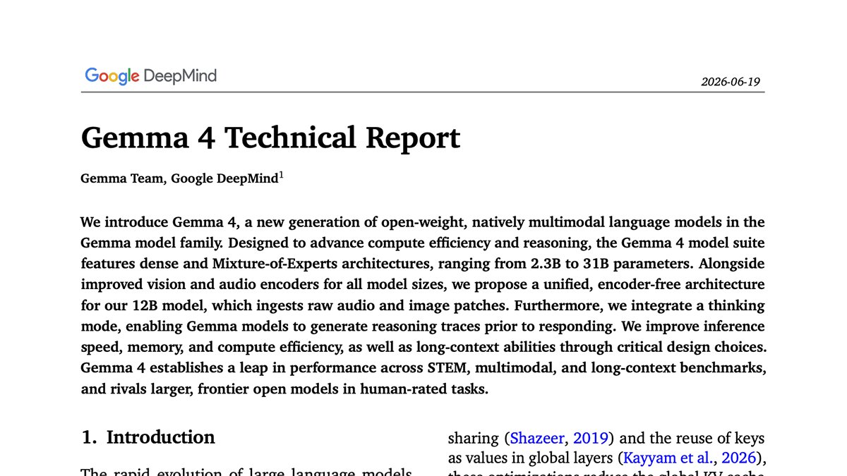 Google DeepMind
2026-06-19
Gemma 4 Technical Report
Gemma Team, Google DeepMind1
We introduce Gemma 4, a new generation of open-weight, natively multimodal language models in the Gemma model family. Designed to advance compute efficiency and reasoning, the Gemma 4 model suite features dense and Mixture-of-Experts architectures, ranging from 2.3B to 31B parameters. Alongside improved vision and audio encoders for all model sizes, we propose a unified, encoder-free architecture for our 12B model, which ingests raw audio and image patches. Furthermore, we integrate a thinking mode, enabling Gemma models to generate reasoning traces prior to responding. We improve inference speed, memory, and compute efficiency, as well as long-context abilities through critical design choices. Gemma 4 establishes a leap in performance across STEM, multimodal, and long-context benchmarks, and rivals larger, frontier open models in human-rated tasks.
1. Introduction
sharing (Shazeer, 2019) and the reuse of keys as values in global layers (Kayyam et al., 2026),