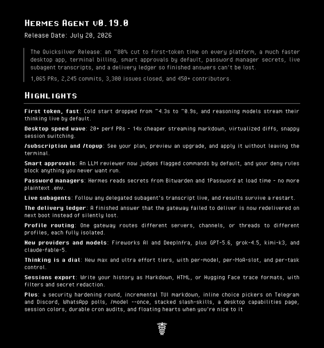 HERMES AGENT V0.19.0
Release Date: July 20, 2026
The Quicksilver Release: an ~80% cut to first-token time on every platform, a much faster desktop app, terminal billing, smart approvals by default, password manager secrets, live subagent transcripts, and a delivery ledger so finished answers can't be lost.
1,065 PRs, 2,245 commits, 3,300 issues closed, and 450+ contributors.
HIGHLIGHTS
First token, fast: Cold start dropped from ~4.3s to ~0.9s, and reasoning models stream their thinking live by default.
Desktop speed wave: 20+ perf PRs - 14x cheaper streaming markdown, virtualized diffs, snappy session switching.
/subscription and /topup: See your plan, preview an upgrade, and apply it without leaving the terminal.
Smart approvals: An LLM reviewer now judges flagged commands by default, and your deny rules block anything you never want run.
Password managers: Hermes reads secrets from Bitwarden and 1Password at load time - no more plaintext .env.
Live subagents: Follow any delegated subagent's transcript live, and results survive a restart.
The delivery ledger: A finished answer that the gateway failed to deliver is now redelivered on next boot instead of silently lost.
Profile routing: One gateway routes different servers, channels, or threads to different profiles, each fully isolated.
New providers and models: Fireworks AI and DeepInfra, plus GPT-5.6, grok-4.5, kimi-k3, and claude-fable-5.
Thinking is a dial: New max and ultra effort tiers, with per-model, per-MoA-slot, and per-task control.
Sessions export: Write your history as Markdown, HTML, or Hugging Face trace formats, with filters and secret redaction.
Plus: a security hardening round, incremental TUI markdown, inline choice pickers on Telegram and Discord, WhatsApp polls, /model --once, stacked slash-skills, a desktop capabilities page, session colors, durable cron audits, and floating hearts when you're nice to it