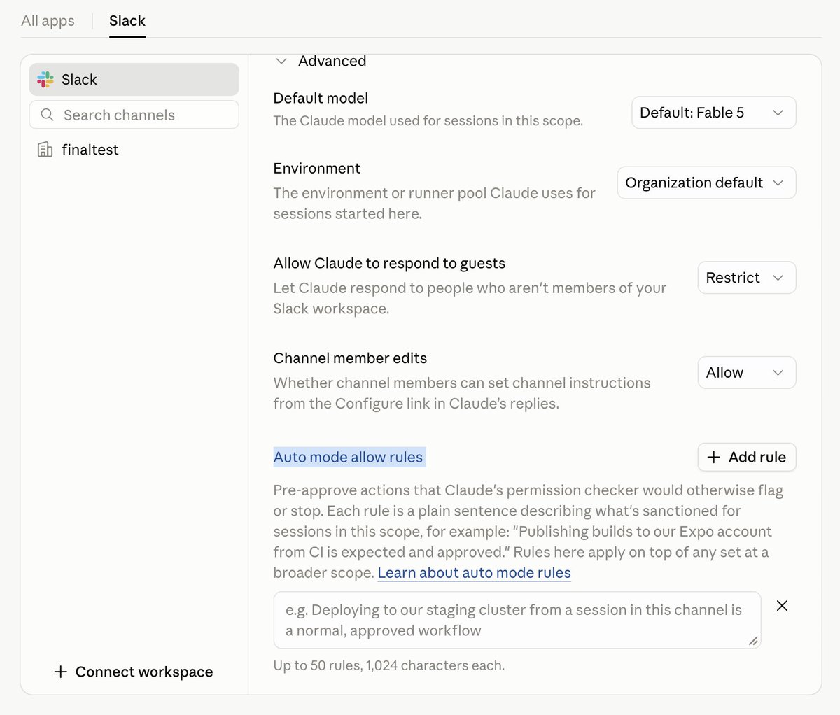 All apps Slack Default model The Claude model used for sessions in this scope. Default: Fable 5 Environment The environment or runner pool Claude uses for sessions started here. Organization default Allow Claude to respond to guests Let Claude respond to people who aren't members of your Slack workspace. Restrict Channel member edits Whether channel members can set channel instructions from the Configure link in Claude's replies. Allow Auto mode allow rules + Add rule Pre-approve actions that Claude's permission checker would otherwise flag or stop. Each rule is a plain sentence describing what's sanctioned for sessions in this scope, for example: "Publishing builds to our Expo account from CI is expected and approved." Rules here apply on top of any set at a broader scope. Learn about auto mode rules e.g. Deploying to our staging cluster from a session in this channel is a normal, approved workflow Up to 50 rules, 1,024 characters each. + Connect workspace