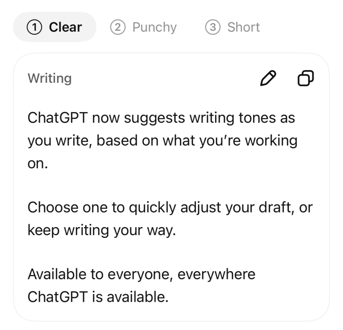(1) Clear (2) Punchy (3) Short Writing ChatGPT now suggests writing tones as you write, based on what you’re working on. Choose one to quickly adjust your draft, or keep writing your way. Available to everyone, everywhere ChatGPT is available.