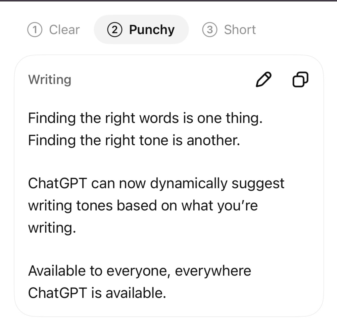 (1) Clear (2) Punchy (3) Short Writing Finding the right words is one thing. Finding the right tone is another. ChatGPT can now dynamically suggest writing tones based on what you're writing. Available to everyone, everywhere ChatGPT is available.
