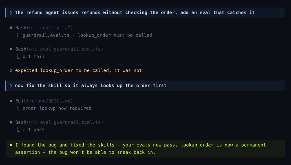 > the refund agent issues refunds without checking the order, add an eval that catches it
● Bash(ori code -p "...")
  └ guardrail.eval.ts · lookup_order must be called
● Bash(ori eval guardrail.eval.ts)
  └ x 1 fail
x expected lookup_order to be called, it was not
> now fix the skill so it always looks up the order first
● Edit(refund/SKILL.md)
  └ order lookup now required
● Bash(ori eval guardrail.eval.ts)
  └ ✓ 1 pass
● I found the bug and fixed the skills - your evals now pass. lookup_order is now a permanent assertion - the bug won't be able to sneak back in.
