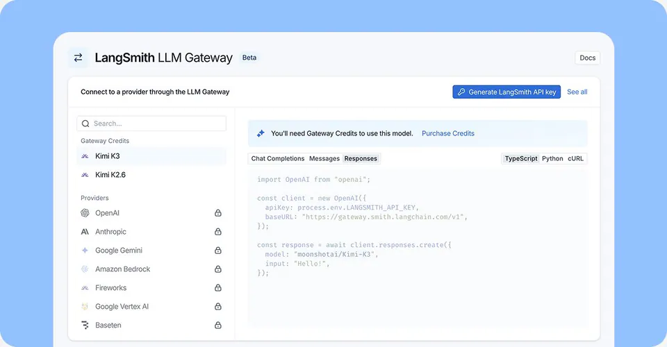 LangSmith LLM Gateway Beta; Connect to a provider through the LLM Gateway; Generate LangSmith API key; See all; You'll need Gateway Credits to use this model. Purchase Credits; Chat Completions Messages Responses; TypeScript Python cURL; import OpenAI from "openai"; const client = new OpenAI({ apiKey: process.env.LANGSMITH_API_KEY, baseURL: "https://gateway.smith.langchain.com/v1", }); const response = await client.responses.create({ model: "moonshotai/Kimi-K3", input: "Hello!", });