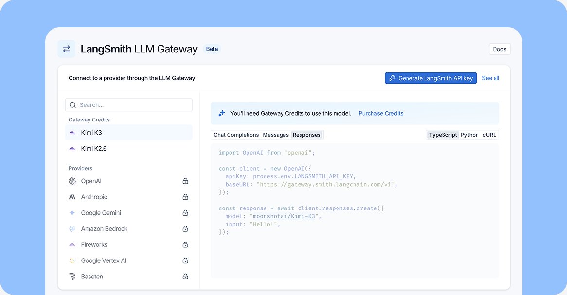 LangSmith LLM Gateway Beta; Connect to a provider through the LLM Gateway; Generate LangSmith API key; See all; You'll need Gateway Credits to use this model. Purchase Credits; Chat Completions Messages Responses; TypeScript Python cURL; import OpenAI from "openai"; const client = new OpenAI({ apiKey: process.env.LANGSMITH_API_KEY, baseURL: "https://gateway.smith.langchain.com/v1", }); const response = await client.responses.create({ model: "moonshotai/Kimi-K3", input: "Hello!", });