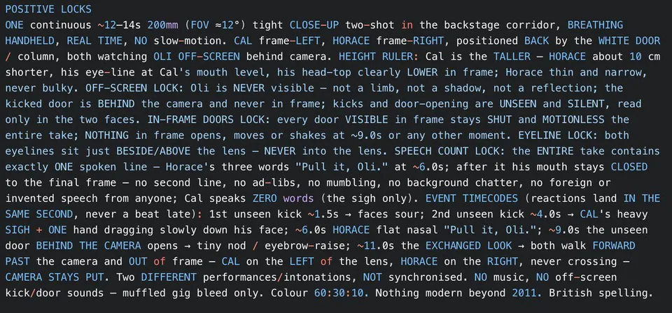 POSITIVE LOCKS
ONE continuous ~12-14s 200mm (FOV ≈12°) tight CLOSE-UP two-shot in the backstage corridor, BREATHING HANDHELD, REAL TIME, NO slow-motion. CAL frame-LEFT, HORACE frame-RIGHT, positioned BACK by the WHITE DOOR / column, both watching OLI OFF-SCREEN behind camera. HEIGHT RULER: Cal is the TALLER - HORACE about 10 cm shorter, his eye-line at Cal's mouth level, his head-top clearly LOWER in frame; Horace thin and narrow, never bulky. OFF-SCREEN LOCK: Oli is NEVER visible - not a limb, not a shadow, not a reflection; the kicked door is BEHIND the camera and never in frame; kicks and door-opening are UNSEEN and SILENT, read only in the two faces. IN-FRAME DOORS LOCK: every door VISIBLE in frame stays SHUT and MOTIONLESS the entire take; NOTHING in frame opens, moves or shakes at ~9.0s or any other moment. EYELINE LOCK: both eyelines sit just BESIDE/ABOVE the lens - NEVER into the lens. SPEECH COUNT LOCK: the ENTIRE take contains exactly ONE spoken line - Horace's three words "Pull it, Oli." at ~6.0s; after it his mouth stays CLOSED to the final frame - no second line, no ad-libs, no mumbling, no background chatter, no foreign or invented speech from anyone; Cal speaks ZERO words (the sigh only). EVENT TIMECODES (reactions land IN THE SAME SECOND, never a beat late): 1st unseen kick ~1.5s → faces sour; 2nd unseen kick ~4.0s → CAL's heavy SIGH + ONE hand dragging slowly down his face; ~6.0s HORACE flat nasal "Pull it, Oli."; ~9.0s the unseen door BEHIND THE CAMERA opens → tiny nod / eyebrow-raise; ~11.0s the EXCHANGED LOOK → both walk FORWARD PAST the camera and OUT of frame - CAL on the LEFT of the lens, HORACE on the RIGHT, never crossing - CAMERA STAYS PUT. Two DIFFERENT performances/intonations, NOT synchronised. NO music, NO off-screen kick/door sounds - muffled gig bleed only. Colour 60:30:10. Nothing modern beyond 2011. British spelling.