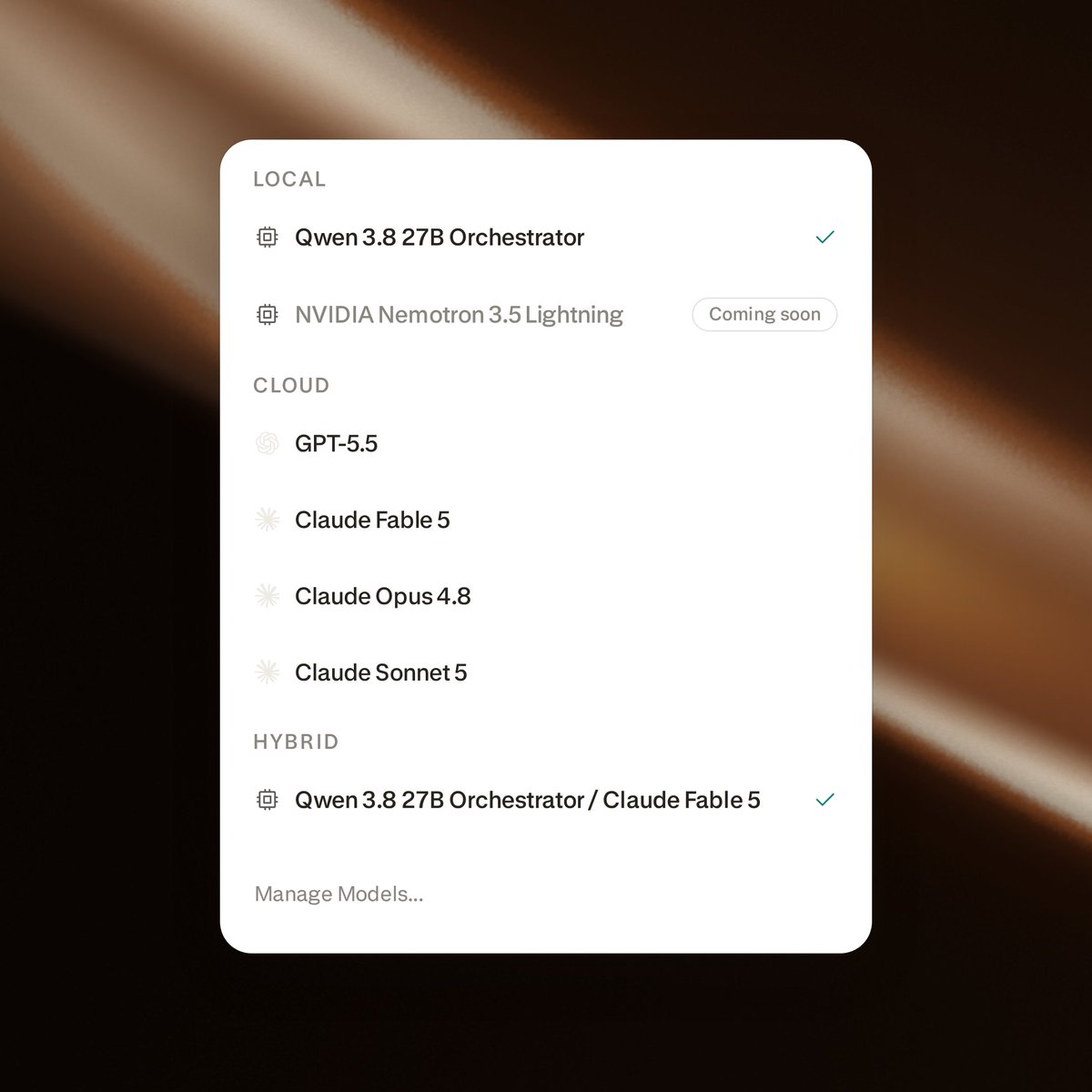 LOCAL
Qwen 3.8 27B Orchestrator
NVIDIA Nemotron 3.5 Lightning Coming soon
CLOUD
GPT-5.5
Claude Fable 5
Claude Opus 4.8
Claude Sonnet 5
HYBRID
Qwen 3.8 27B Orchestrator / Claude Fable 5
Manage Models...