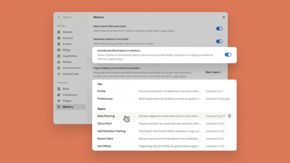 Memory
Search and reference chats
Allow Claude to search for relevant details in past chats. Learn more
Generate memory from chats
Allow Claude to generate memory from your chats.
Include sensitive topics in memory
Allow Claude to save details about sensitive topics like health conditions or religious beliefs to memory. Learn more
Import memory from other AI providers
Bring relevant context and data from another AI provider to Claude. We'll provide a prompt you can use to fetch the memory from your other account. Learn more
You
Profile Account executive at healthcare startup in Aus... Updated Jul 2
Preferences Brief explanation by default, provide an option s... Updated 2 days ago
Topics
Meal Planning Sunday vegetarian meal planning for a nut-free... Updated Aug 15
Client Pitch Prepare to pitch an important new account with... Updated Jul 29
Half Marathon Training Training for the Austin Half in February. Long run... Updated Jul 29
Recent Work Recent work activity that doesn't any feedback... Updated Jul 13
Fall Offsite Organizing the Q3 offsite for global sales organi... Updated Jul 29