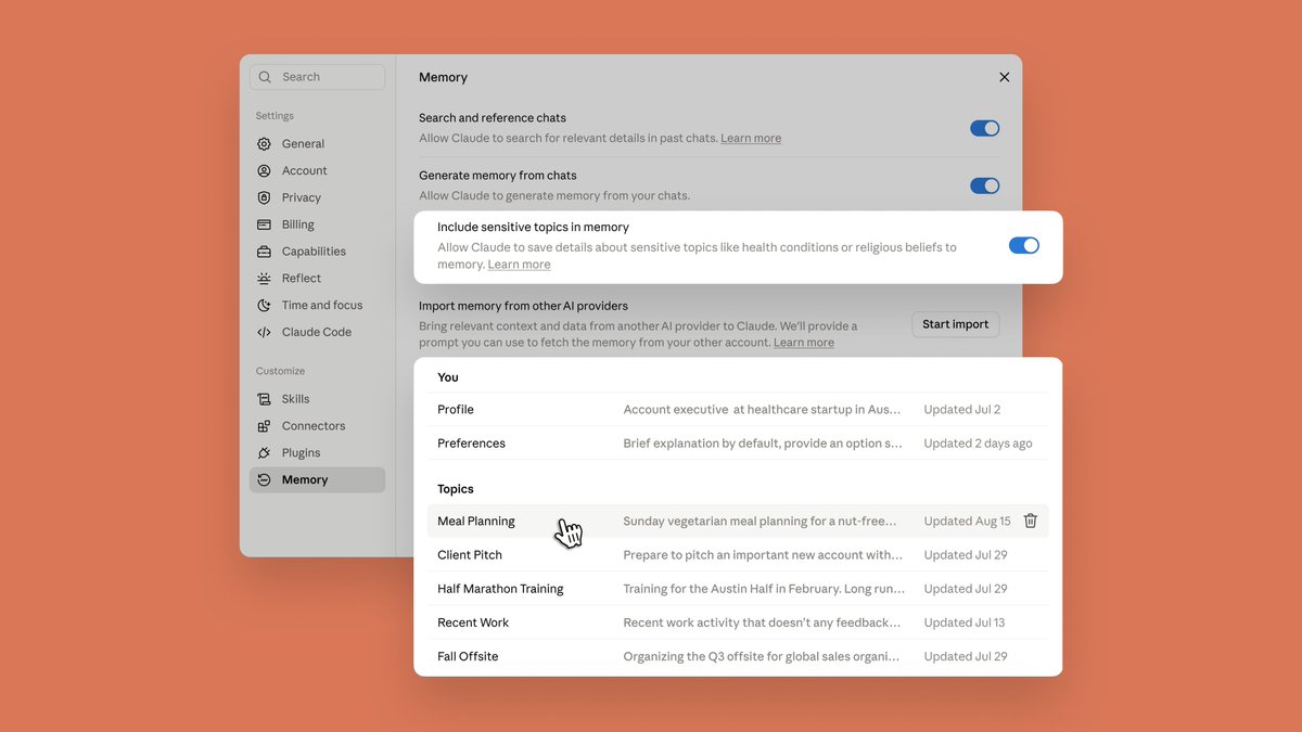 Memory
Search and reference chats
Allow Claude to search for relevant details in past chats. Learn more
Generate memory from chats
Allow Claude to generate memory from your chats.
Include sensitive topics in memory
Allow Claude to save details about sensitive topics like health conditions or religious beliefs to memory. Learn more
Import memory from other AI providers
Bring relevant context and data from another AI provider to Claude. We'll provide a prompt you can use to fetch the memory from your other account. Learn more
You
Profile Account executive at healthcare startup in Aus... Updated Jul 2
Preferences Brief explanation by default, provide an option s... Updated 2 days ago
Topics
Meal Planning Sunday vegetarian meal planning for a nut-free... Updated Aug 15
Client Pitch Prepare to pitch an important new account with... Updated Jul 29
Half Marathon Training Training for the Austin Half in February. Long run... Updated Jul 29
Recent Work Recent work activity that doesn't any feedback... Updated Jul 13
Fall Offsite Organizing the Q3 offsite for global sales organi... Updated Jul 29