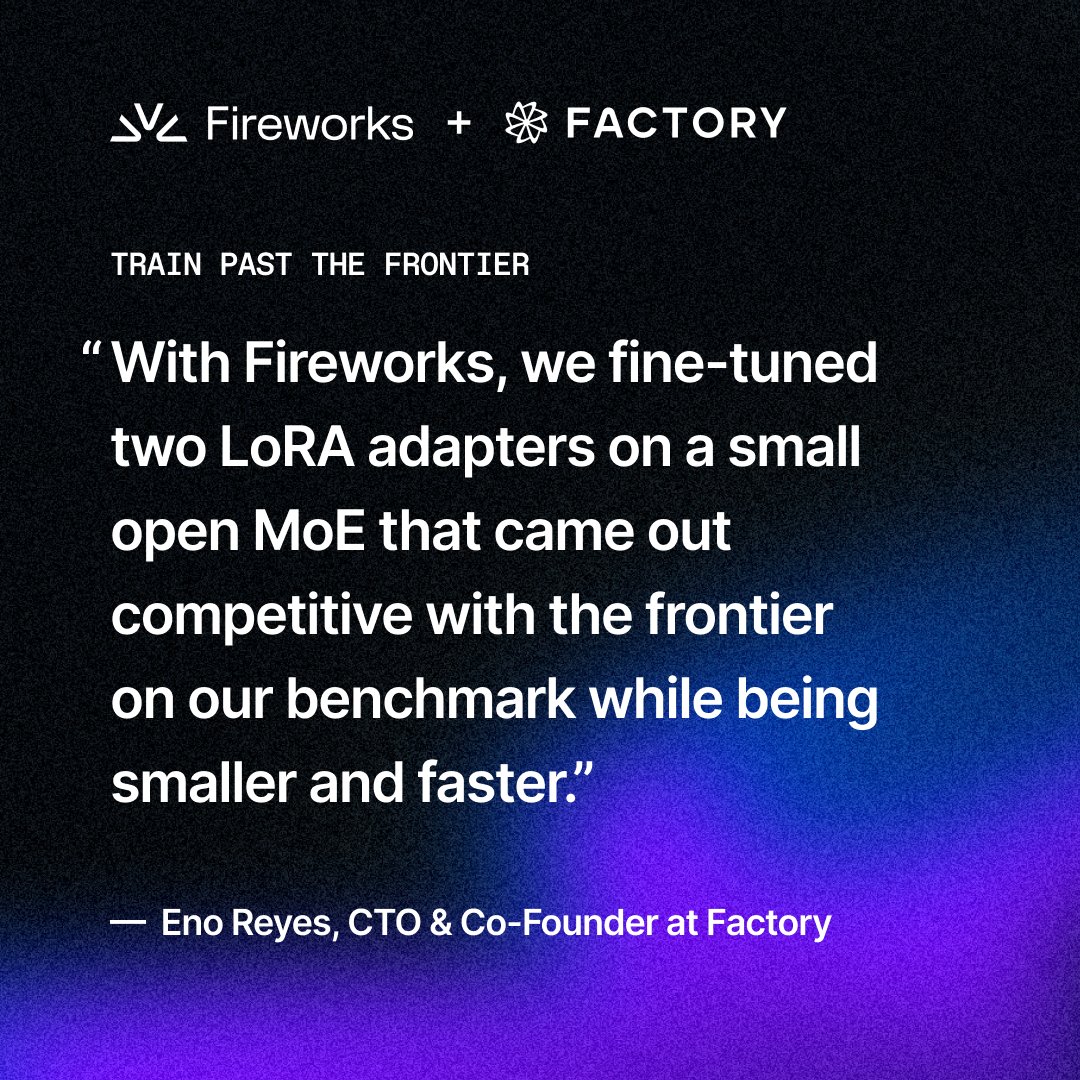 Fireworks + FACTORY
TRAIN PAST THE FRONTIER
“With Fireworks, we fine-tuned two LoRA adapters on a small open MoE that came out competitive with the frontier on our benchmark while being smaller and faster.”
— Eno Reyes, CTO & Co-Founder at Factory