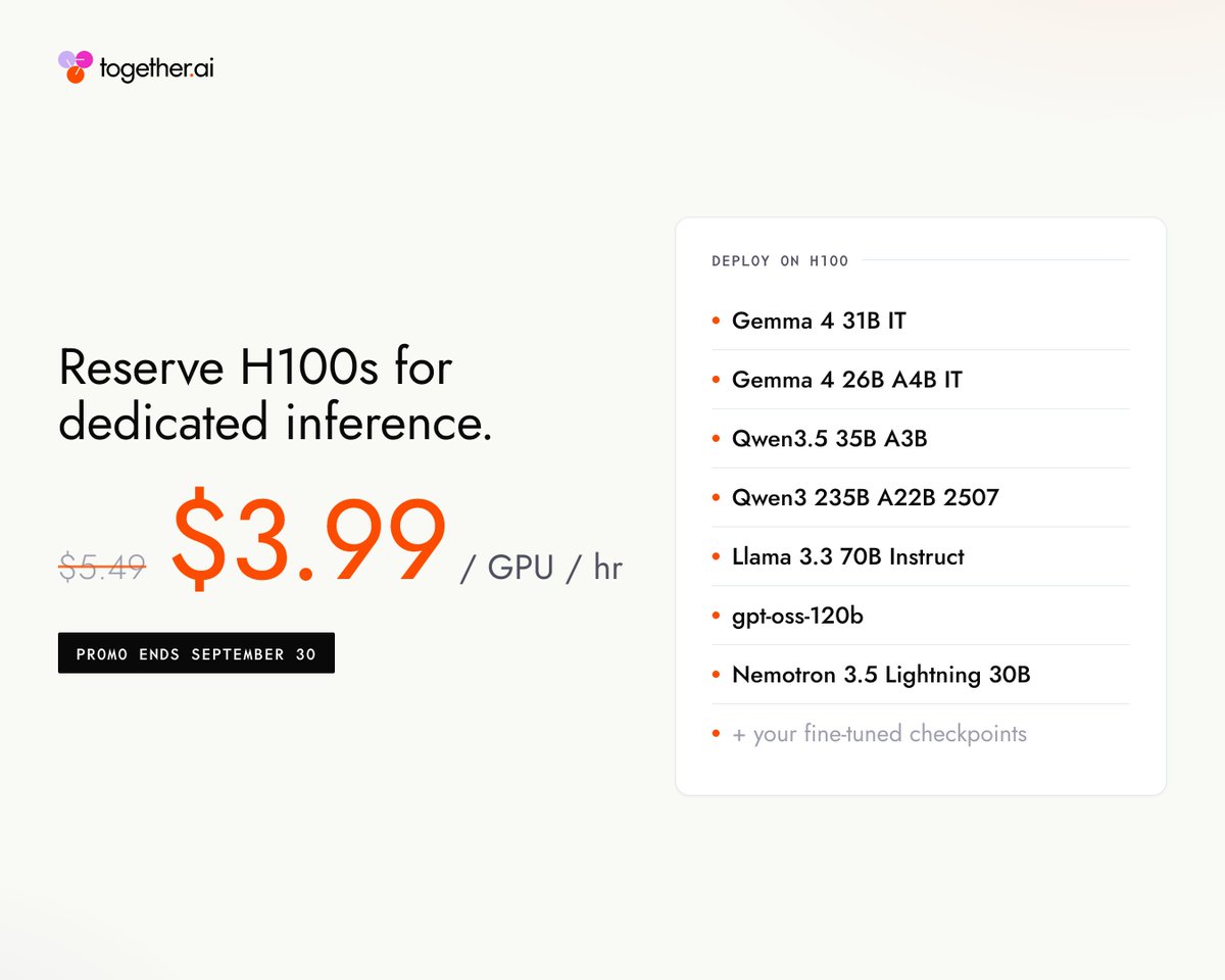 Reserve H100s for dedicated inference. $3.99 / GPU / hr $5.49 PROMO ENDS SEPTEMBER 30 DEPLOY ON H100 • Gemma 4 31B IT • Gemma 4 26B A4B IT • Qwen3.5 35B A3B • Qwen3 235B A22B 2507 • Llama 3.3 70B Instruct • gpt-oss-120b • Nemotron 3.5 Lightning 30B • + your fine-tuned checkpoints