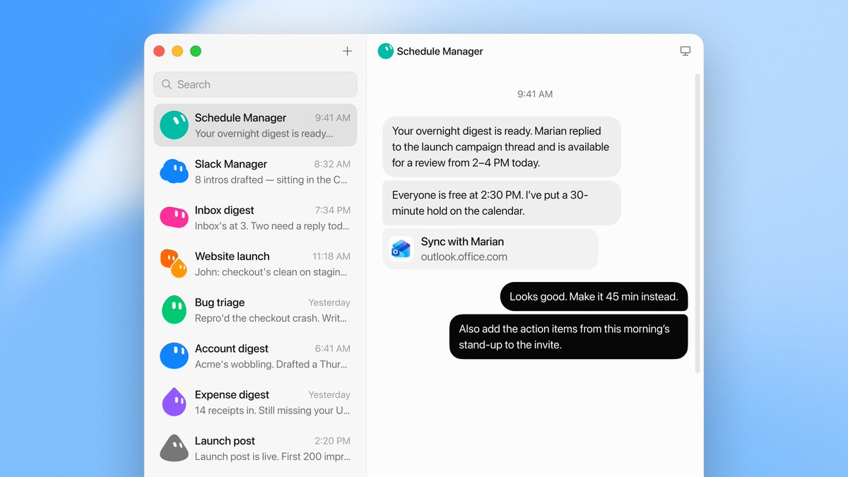 Schedule Manager 9:41 AM Your overnight digest is ready. Marian replied to the launch campaign thread and is available for a review from 2–4 PM today. Everyone is free at 2:30 PM. I’ve put a 30-minute hold on the calendar. Sync with Marian outlook.office.com Looks good. Make it 45 min instead. Also add the action items from this morning’s stand-up to the invite.
