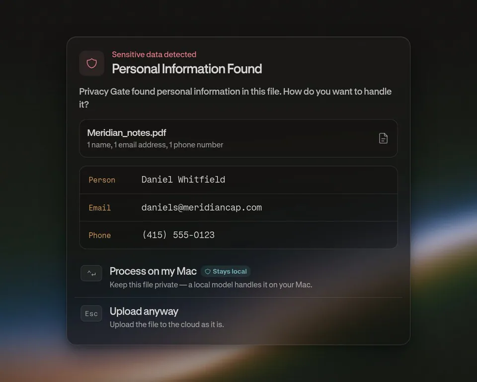Sensitive data detected
Personal Information Found
Privacy Gate found personal information in this file. How do you want to handle it?
Meridian_notes.pdf
1 name, 1 email address, 1 phone number
Person Daniel Whitfield
Email daniels@meridiancap.com
Phone (415) 555-0123
Process on my Mac Stays local
Keep this file private — a local model handles it on your Mac.
Upload anyway
Upload the file to the cloud as it is.