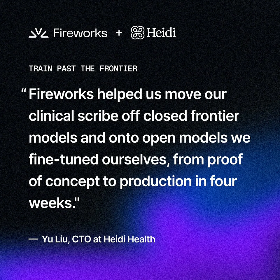 Fireworks + Heidi
TRAIN PAST THE FRONTIER
"Fireworks helped us move our clinical scribe off closed frontier models and onto open models we fine-tuned ourselves, from proof of concept to production in four weeks."
— Yu Liu, CTO at Heidi Health