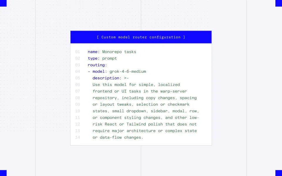 [ Custom model router configuration ]
01 name: Monorepo tasks
02 type: prompt
03 routing:
04 - model: grok-4-6-medium
05 description: >-
06 Use this model for simple, localized
07 frontend or UI tasks in the warp-server
08 repository, including copy changes, spacing
09 or layout tweaks, selection or checkmark
10 states, small dropdown, sidebar, modal, row,
11 or component styling changes, and other low-
12 risk React or Tailwind polish that does not
13 require major architecture or complex state
14 or data-flow changes.