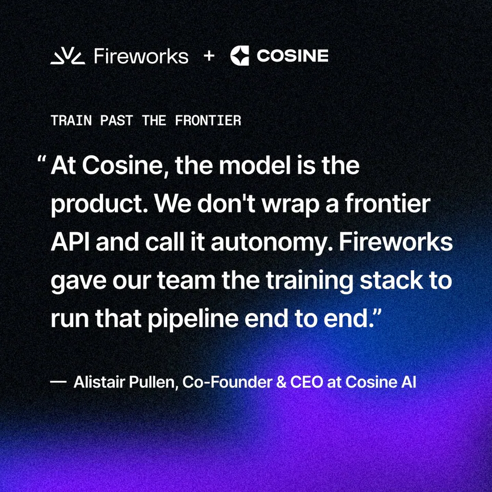 Fireworks + COSINE
TRAIN PAST THE FRONTIER
“ At Cosine, the model is the product. We don't wrap a frontier API and call it autonomy. Fireworks gave our team the training stack to run that pipeline end to end.”
— Alistair Pullen, Co-Founder & CEO at Cosine AI