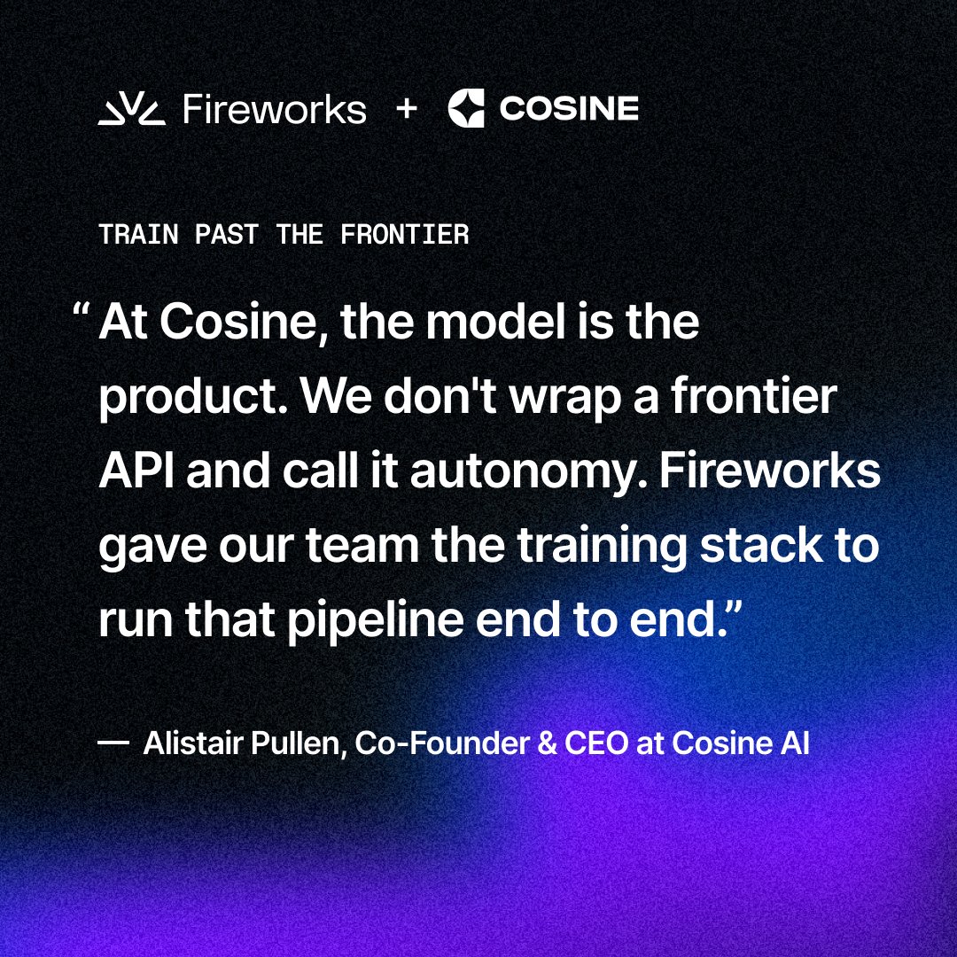 Fireworks + COSINE
TRAIN PAST THE FRONTIER
“ At Cosine, the model is the product. We don't wrap a frontier API and call it autonomy. Fireworks gave our team the training stack to run that pipeline end to end.”
— Alistair Pullen, Co-Founder & CEO at Cosine AI