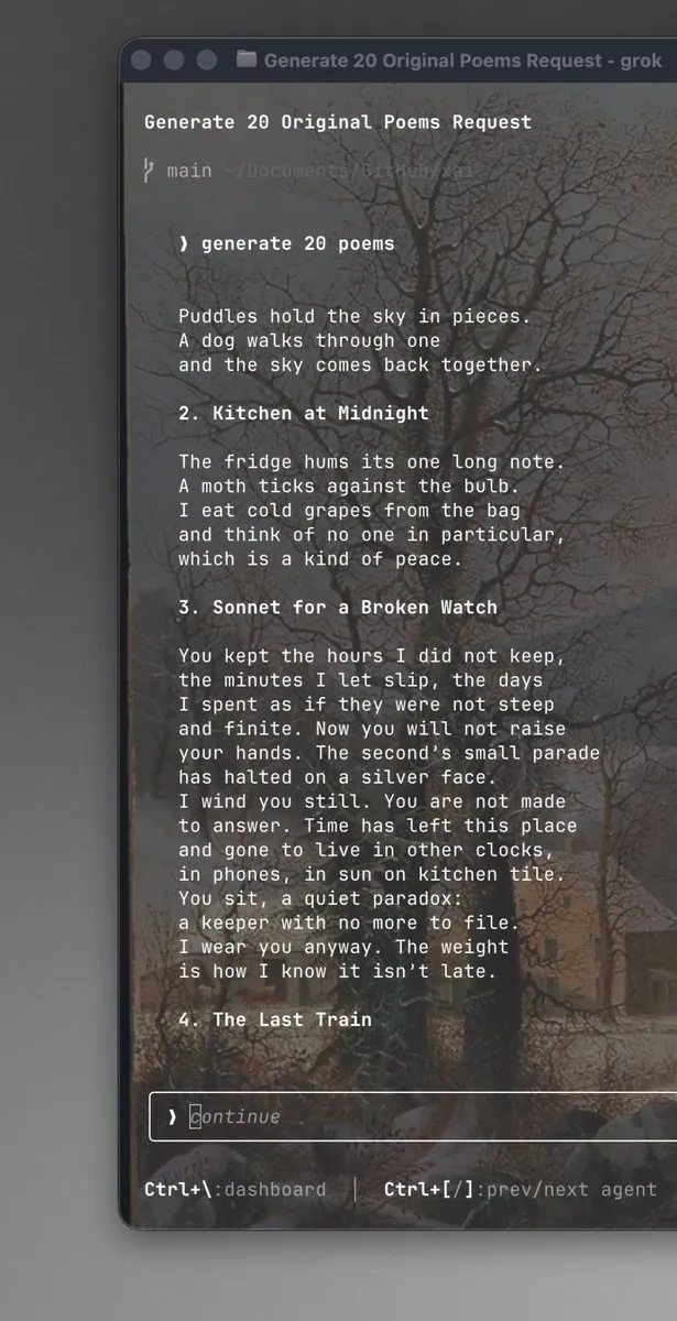 Generate 20 Original Poems Request
> generate 20 poems
Puddles hold the sky in pieces.
A dog walks through one
and the sky comes back together.
2. Kitchen at Midnight
The fridge hums its one long note.
A moth ticks against the bulb.
I eat cold grapes from the bag
and think of no one in particular,
which is a kind of peace.
3. Sonnet for a Broken Watch
You kept the hours I did not keep,
the minutes I let slip, the days
I spent as if they were not steep
and finite. Now you will not raise
your hands. The second's small parade
has halted on a silver face.
I wind you still. You are not made
to answer. Time has left this place
and gone to live in other clocks,
in phones, in sun on kitchen tile.
You sit, a quiet paradox:
a keeper with no more to file.
I wear you anyway. The weight
is how I know it isn't late.
4. The Last Train
> Continue
Ctrl+\:dashboard | Ctrl+[/]:prev/next agent