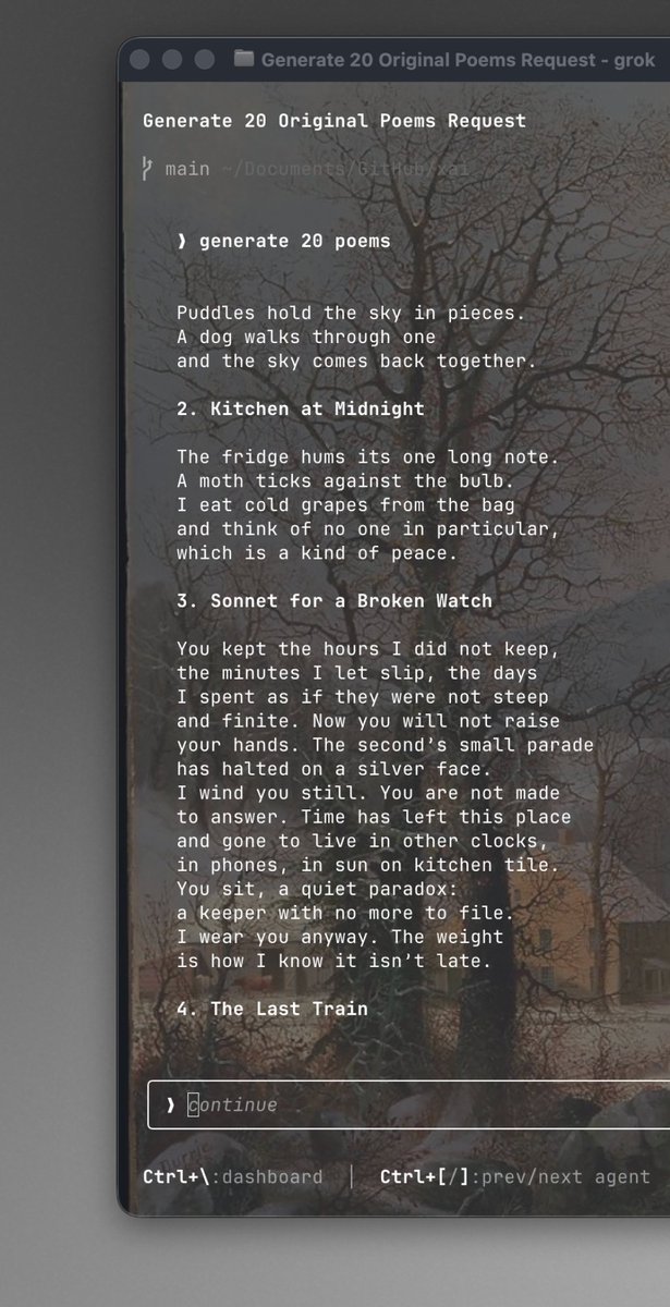 Generate 20 Original Poems Request
> generate 20 poems
Puddles hold the sky in pieces.
A dog walks through one
and the sky comes back together.
2. Kitchen at Midnight
The fridge hums its one long note.
A moth ticks against the bulb.
I eat cold grapes from the bag
and think of no one in particular,
which is a kind of peace.
3. Sonnet for a Broken Watch
You kept the hours I did not keep,
the minutes I let slip, the days
I spent as if they were not steep
and finite. Now you will not raise
your hands. The second's small parade
has halted on a silver face.
I wind you still. You are not made
to answer. Time has left this place
and gone to live in other clocks,
in phones, in sun on kitchen tile.
You sit, a quiet paradox:
a keeper with no more to file.
I wear you anyway. The weight
is how I know it isn't late.
4. The Last Train
> Continue
Ctrl+\:dashboard | Ctrl+[/]:prev/next agent