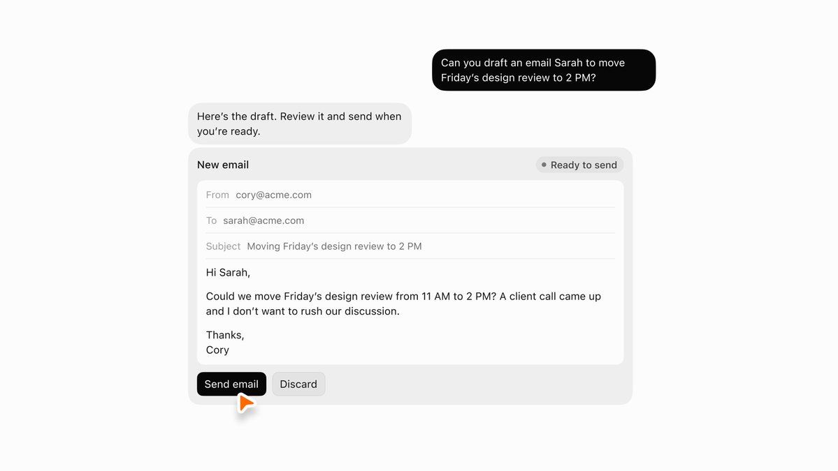 Can you draft an email Sarah to move Friday's design review to 2 PM?
Here's the draft. Review it and send when you're ready.
New email
Ready to send
From cory@acme.com
To sarah@acme.com
Subject Moving Friday's design review to 2 PM
Hi Sarah,
Could we move Friday's design review from 11 AM to 2 PM? A client call came up and I don't want to rush our discussion.
Thanks,
Cory
Send email Discard