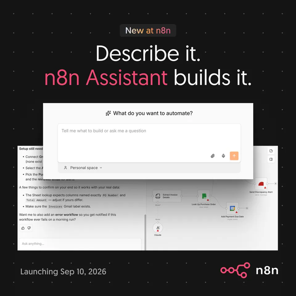 New at n8n
Describe it.
n8n Assistant builds it.
What do you want to automate?
Tell me what to build or ask me a question
Personal space
Setup still needs:
• Connect Gmail account (none exist)
• Select the AI model
• Pick the Purchase Order sheet
and the reviewer email for alerts
A few things to confirm on your end so it works with your real data:
• The Sheet lookup expects columns named exactly PO Number and Total Amount — adjust if yours differ.
• Make sure the Invoices Gmail label exists.
Want me to also add an error workflow so you get notified if this workflow ever fails on a morning run?
Ask anything...
Extract Invoice Details
Look up Purchase Order
read: sheet
Add Payment Due Date
create: event
Send Discrepancy Alert
send: message
Claude
Launching Sep 10, 2026