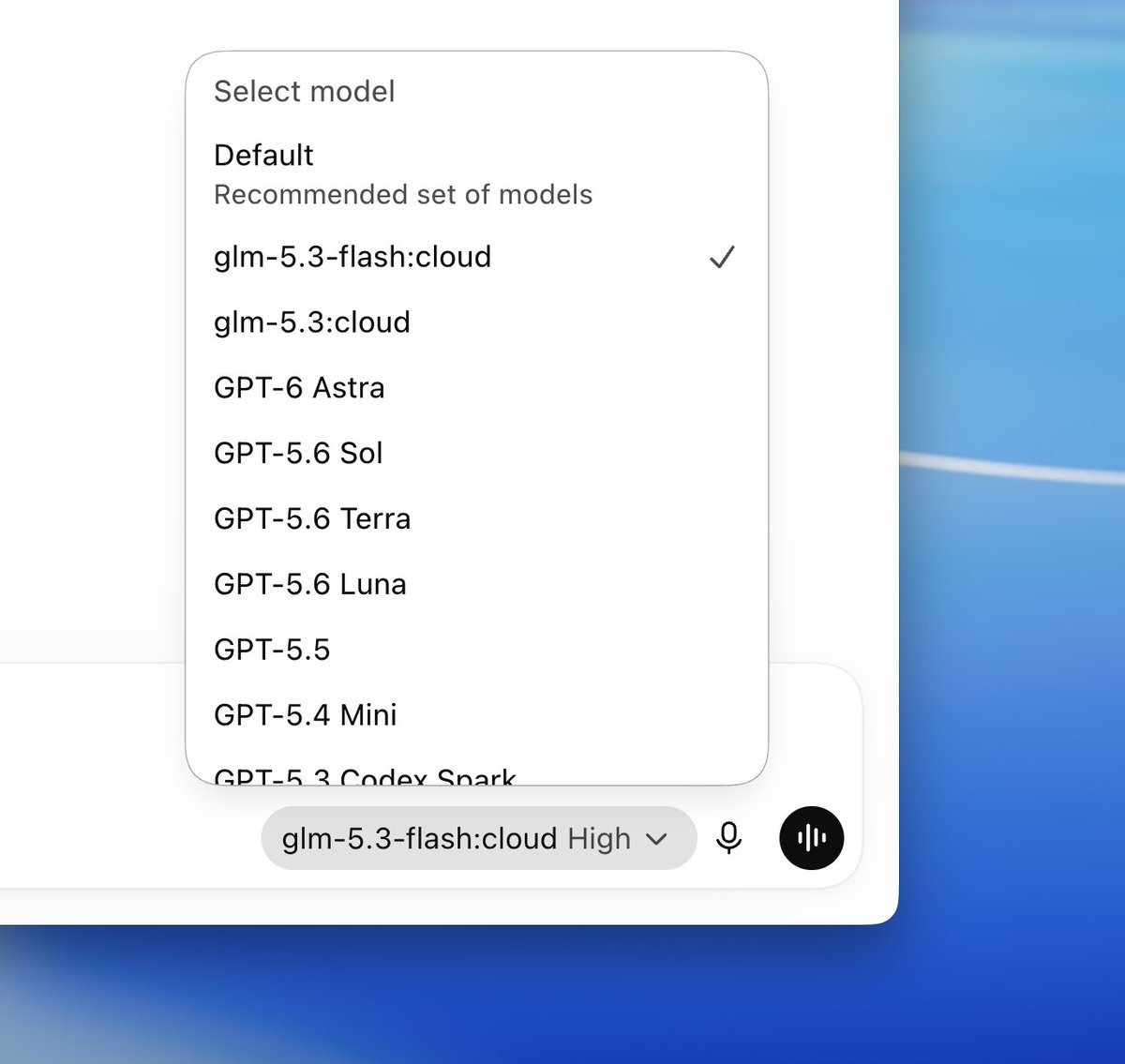 Select model
Default
Recommended set of models
glm-5.3-flash:cloud
glm-5.3:cloud
GPT-6 Astra
GPT-5.6 Sol
GPT-5.6 Terra
GPT-5.6 Luna
GPT-5.5
GPT-5.4 Mini
GPT-5.3 Codex Snark
glm-5.3-flash:cloud High