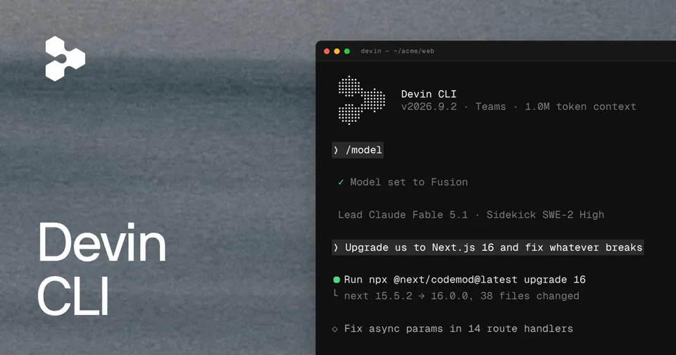 Devin CLI
v2026.9.2 · Teams · 1.0M token context
> /model
✓ Model set to Fusion
Lead Claude Fable 5.1 · Sidekick SWE-2 High
> Upgrade us to Next.js 16 and fix whatever breaks
● Run npx @next/codemod@latest upgrade 16
└ next 15.5.2 → 16.0.0, 38 files changed
◇ Fix async params in 14 route handlers