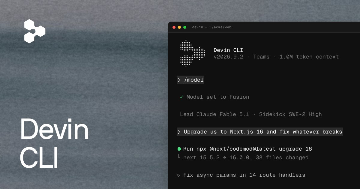 Devin CLI
v2026.9.2 · Teams · 1.0M token context
> /model
✓ Model set to Fusion
Lead Claude Fable 5.1 · Sidekick SWE-2 High
> Upgrade us to Next.js 16 and fix whatever breaks
● Run npx @next/codemod@latest upgrade 16
└ next 15.5.2 → 16.0.0, 38 files changed
◇ Fix async params in 14 route handlers