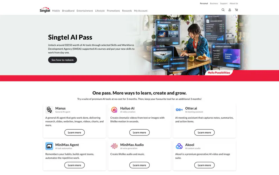 Singtel AI Pass
Unlock around S$550 worth of AI tools through selected Skills and Workforce Development Agency (SWDA)-supported AI courses and put your new skills to work from day one.
See how to redeem
One pass. More ways to learn, create and grow.
Try a suite of premium AI tools at no cost for 3 months. Then, keep your favourite tool for an additional 3 months!
Manus
General AI agent
A general AI agent that gets work done, delivering research, slides, websites, images, videos, charts, and more.
Learn more
Hailuo AI
AI video creation
Create cinematic videos from text or images with lifelike motion in seconds.
Learn more
Otter.ai
AI meeting assistant
AI meeting assistant that captures notes, summaries, and action items.
Learn more
MiniMax Agent
AI task automation
Remembers your habits, builds agent teams, automates the repetitive work.
Learn more
MiniMax Audio
AI voice generation
Create lifelike audio and music.
Learn more
Akool
AI content studio
Akool is a premium generative AI video and image suite.
Learn more