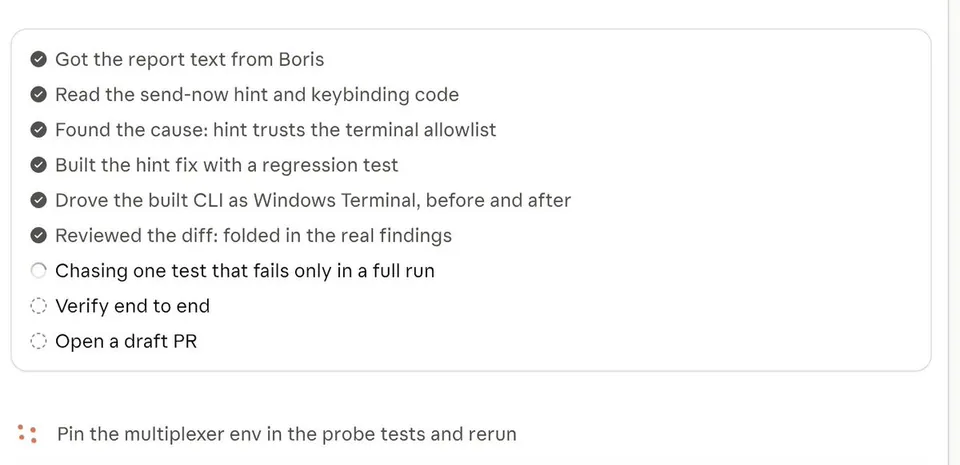 ✔ Got the report text from Boris
✔ Read the send-now hint and keybinding code
✔ Found the cause: hint trusts the terminal allowlist
✔ Built the hint fix with a regression test
✔ Drove the built CLI as Windows Terminal, before and after
✔ Reviewed the diff: folded in the real findings
○ Chasing one test that fails only in a full run
○ Verify end to end
○ Open a draft PR
∷ Pin the multiplexer env in the probe tests and rerun