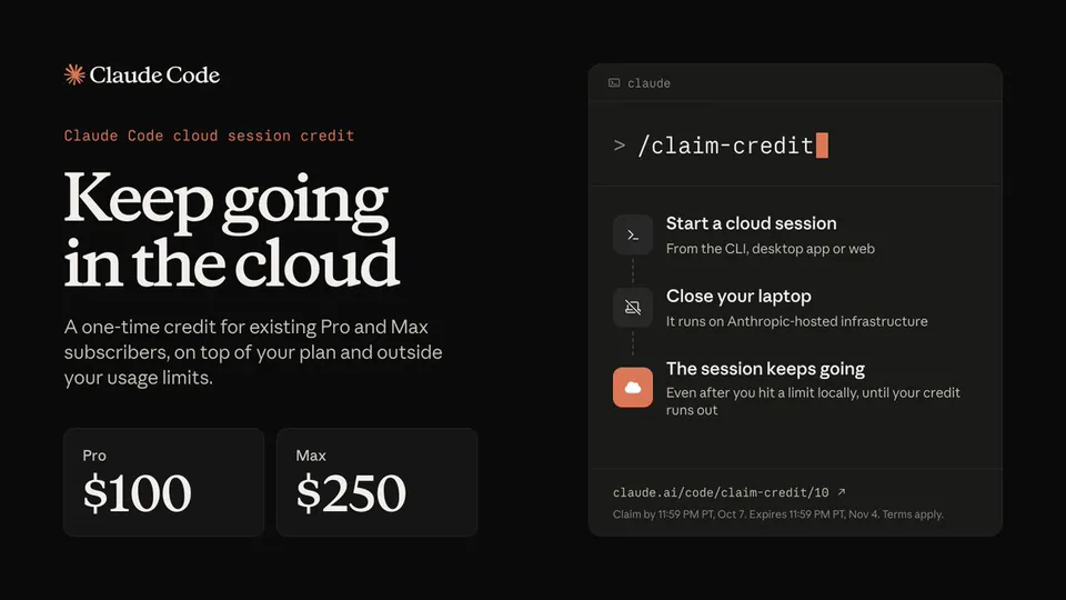 Claude Code cloud session credit. Keep going in the cloud. A one-time credit for existing Pro and Max subscribers, on top of your plan and outside your usage limits. Pro $100. Max $250. > /claim-credit. Start a cloud session. From the CLI, desktop app or web. Close your laptop. It runs on Anthropic-hosted infrastructure. The session keeps going. Even after you hit a limit locally, until your credit runs out. claude.ai/code/claim-credit/10. Claim by 11:59 PM PT, Oct 7. Expires 11:59 PM PT, Nov 4. Terms apply.