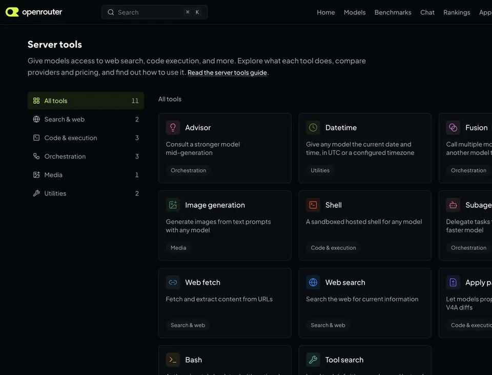 Server tools
Give models access to web search, code execution, and more. Explore what each tool does, compare providers and pricing, and find out how to use it. Read the server tools guide.
All tools 11
Search & web 2
Code & execution 3
Orchestration 3
Media 1
Utilities 2
Advisor Consult a stronger model mid-generation
Datetime Give any model the current date and time, in UTC or a configured timezone
Fusion Call multiple models or another model to
Image generation Generate images from text prompts with any model
Shell A sandboxed hosted shell for any model
Subage Delegate tasks to a faster model
Web fetch Fetch and extract content from URLs
Web search Search the web for current information
Apply p Let models prop V4A diffs
Bash
Tool search