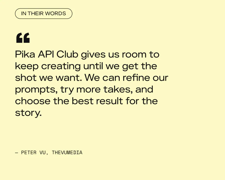 IN THEIR WORDS
Pika API Club gives us room to keep creating until we get the shot we want. We can refine our prompts, try more takes, and choose the best result for the story.
— PETER VU, THEVUMEDIA