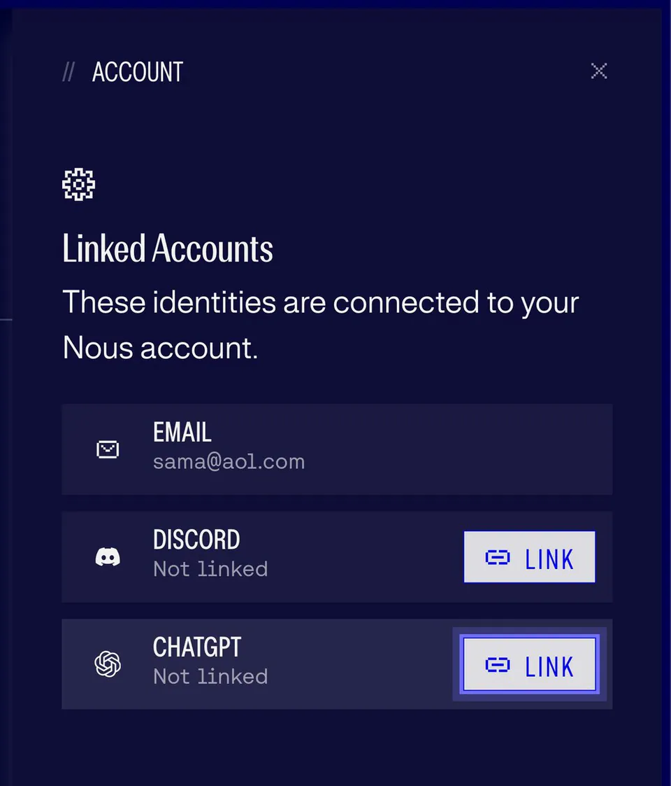 // ACCOUNT
Linked Accounts
These identities are connected to your Nous account.
EMAIL
sama@aol.com
DISCORD
Not linked
LINK
CHATGPT
Not linked
LINK