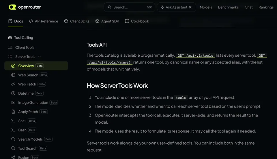 Tools API
The tools catalog is available programmatically. GET /api/v1/tools lists every server tool. GET /api/v1/tools/{name} returns one tool, by canonical name or any accepted alias, with the list of models that run it natively.
How Server Tools Work
1. You include one or more server tools in the tools array of your API request.
2. The model decides whether and when to call each server tool based on the user’s prompt.
3. OpenRouter intercepts the tool call, executes it server-side, and returns the result to the model.
4. The model uses the result to formulate its response. It may call the tool again if needed.
Server tools work alongside your own user-defined tools. You can include both in the same request.