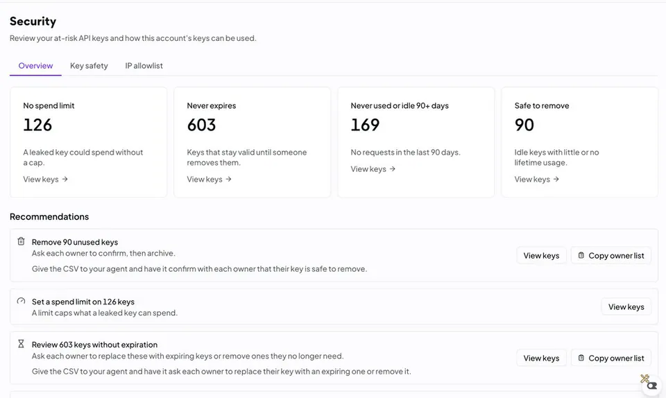 Security
Review your at-risk API keys and how this account's keys can be used.
Overview Key safety IP allowlist
No spend limit 126 A leaked key could spend without a cap. View keys ->
Never expires 603 Keys that stay valid until someone removes them. View keys ->
Never used or idle 90+ days 169 No requests in the last 90 days. View keys ->
Safe to remove 90 Idle keys with little or no lifetime usage. View keys ->
Recommendations
Remove 90 unused keys Ask each owner to confirm, then archive. Give the CSV to your agent and have it confirm with each owner that their key is safe to remove. View keys Copy owner list
Set a spend limit on 126 keys A limit caps what a leaked key can spend. View keys
Review 603 keys without expiration Ask each owner to replace these with expiring keys or remove ones they no longer need. Give the CSV to your agent and have it ask each owner to replace their key with an expiring one or remove it. View keys Copy owner list