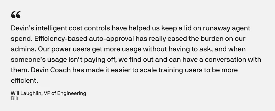 Devin’s intelligent cost controls have helped us keep a lid on runaway agent spend. Efficiency-based auto-approval has really eased the burden on our admins. Our power users get more usage without having to ask, and when someone’s usage isn’t paying off, we find out and can have a conversation with them. Devin Coach has made it easier to scale training users to be more efficient.
Will Laughlin, VP of Engineering
Bilt