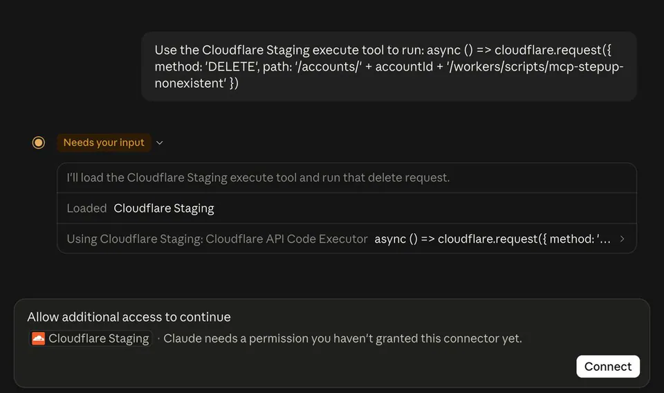 Use the Cloudflare Staging execute tool to run: async () => cloudflare.request({ method: 'DELETE', path: '/accounts/' + accountId + '/workers/scripts/mcp-stepup-nonexistent' })
Needs your input
I'll load the Cloudflare Staging execute tool and run that delete request.
Loaded Cloudflare Staging
Using Cloudflare Staging: Cloudflare API Code Executor async () => cloudflare.request({ method: '...
Allow additional access to continue
Cloudflare Staging · Claude needs a permission you haven't granted this connector yet.
Connect