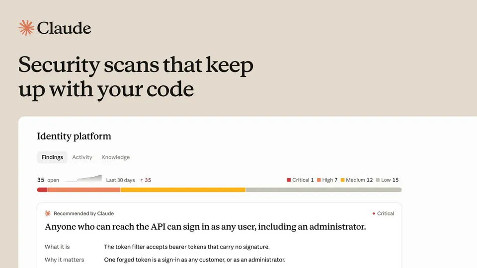 Claude
Security scans that keep up with your code
Identity platform
Findings Activity Knowledge
35 open Last 30 days ↑ 35
■ Critical 1 ■ High 7 ■ Medium 12 ■ Low 15
Recommended by Claude ● Critical
Anyone who can reach the API can sign in as any user, including an administrator.
What it is The token filter accepts bearer tokens that carry no signature.
Why it matters One forged token is a sign-in as any customer, or as an administrator.