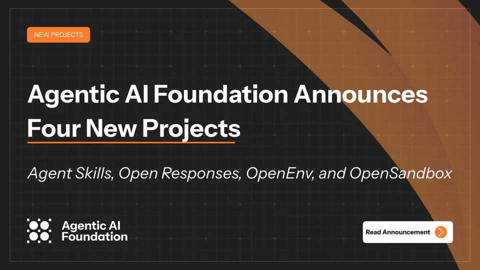 NEW PROJECTS
Agentic AI Foundation Announces Four New Projects
Agent Skills, Open Responses, OpenEnv, and OpenSandbox
Agentic AI Foundation
Read Announcement